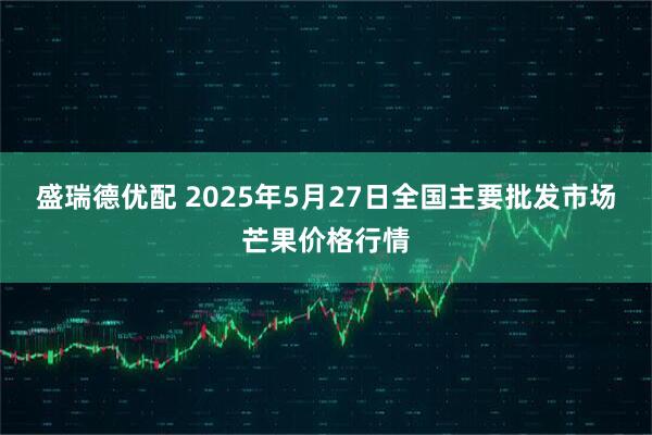 盛瑞德优配 2025年5月27日全国主要批发市场芒果价格行情
