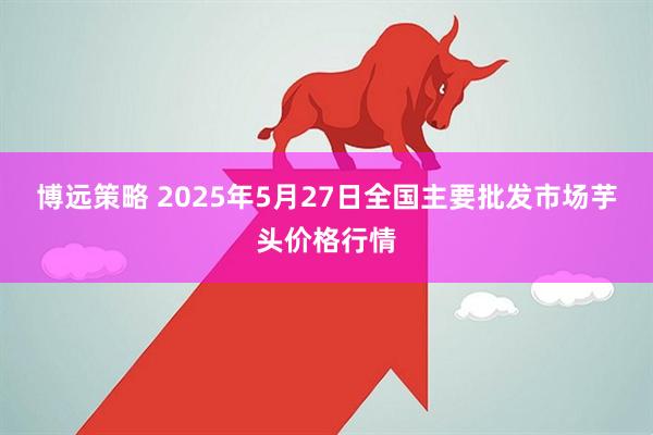 博远策略 2025年5月27日全国主要批发市场芋头价格行情
