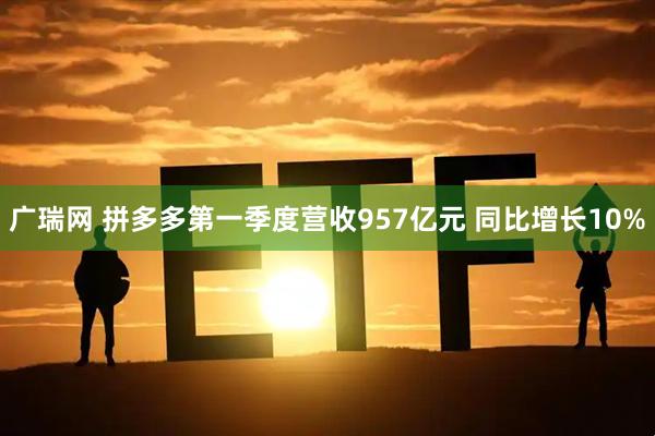 广瑞网 拼多多第一季度营收957亿元 同比增长10%