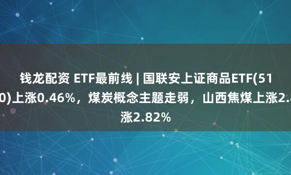 钱龙配资 ETF最前线 | 国联安上证商品ETF(510170)上涨0.46%，煤炭概念主题走弱，山西焦煤上涨2.82%