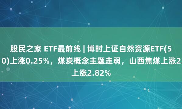 股民之家 ETF最前线 | 博时上证自然资源ETF(510410)上涨0.25%，煤炭概念主题走弱，山西焦煤上涨2.82%