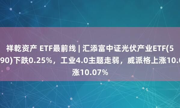 祥乾资产 ETF最前线 | 汇添富中证光伏产业ETF(516290)下跌0.25%，工业4.0主题走弱，威派格上涨10.07%
