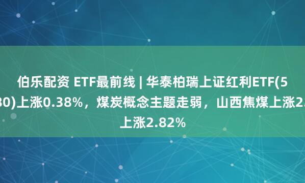 伯乐配资 ETF最前线 | 华泰柏瑞上证红利ETF(510880)上涨0.38%，煤炭概念主题走弱，山西焦煤上涨2.82%