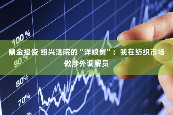 鼎金投资 绍兴法院的“洋娘舅”：我在纺织市场做涉外调解员