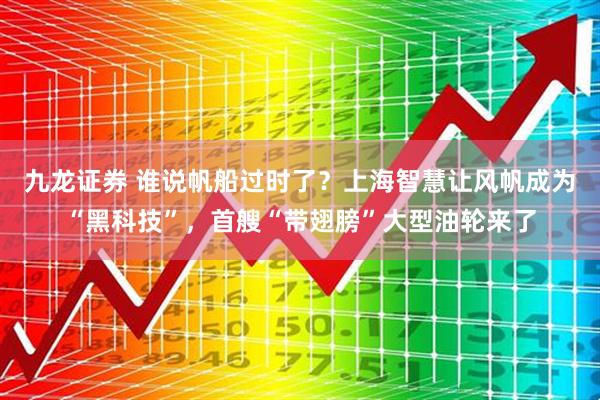 九龙证券 谁说帆船过时了？上海智慧让风帆成为“黑科技”，首艘“带翅膀”大型油轮来了