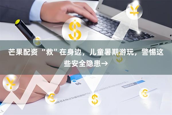 芒果配资 “救”在身边，儿童暑期游玩，警惕这些安全隐患→