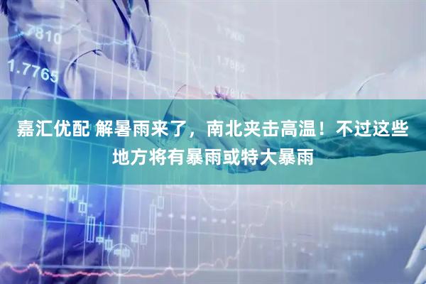 嘉汇优配 解暑雨来了，南北夹击高温！不过这些地方将有暴雨或特大暴雨