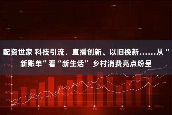 配资世家 科技引流、直播创新、以旧换新……从“新账单”看“新生活” 乡村消费亮点纷呈