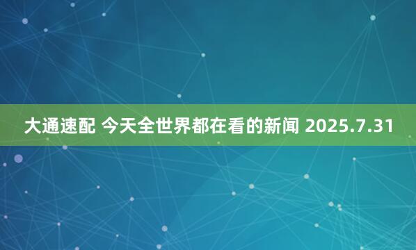 大通速配 今天全世界都在看的新闻 2025.7.31
