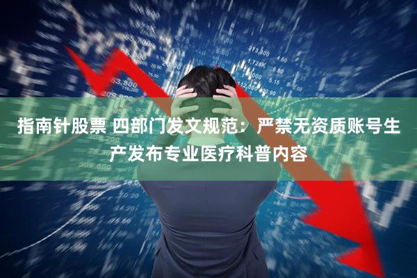 指南针股票 四部门发文规范：严禁无资质账号生产发布专业医疗科普内容