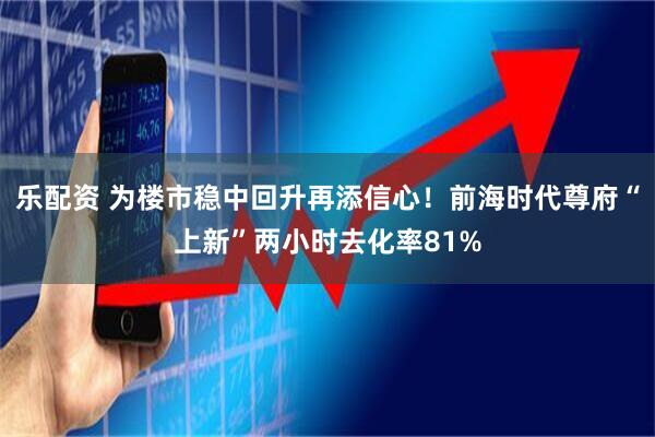 乐配资 为楼市稳中回升再添信心！前海时代尊府“上新”两小时去化率81%