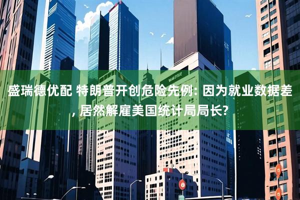 盛瑞德优配 特朗普开创危险先例: 因为就业数据差, 居然解雇美国统计局局长?