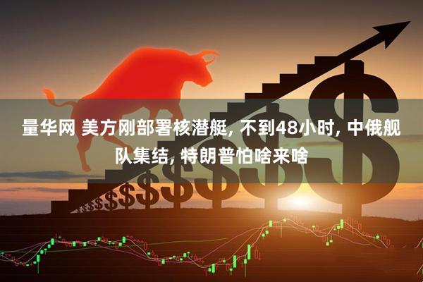 量华网 美方刚部署核潜艇, 不到48小时, 中俄舰队集结, 特朗普怕啥来啥