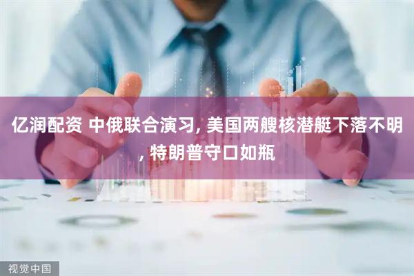 亿润配资 中俄联合演习, 美国两艘核潜艇下落不明, 特朗普守口如瓶