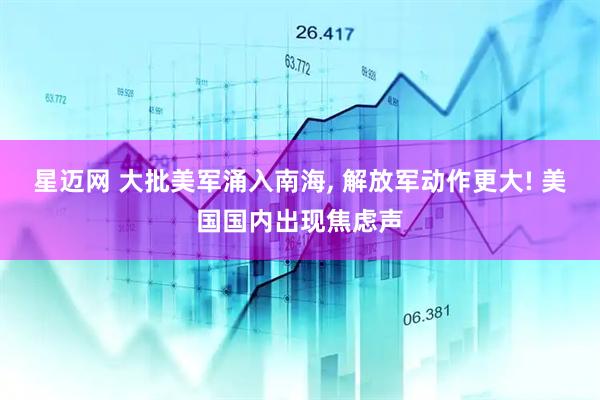 星迈网 大批美军涌入南海, 解放军动作更大! 美国国内出现焦虑声