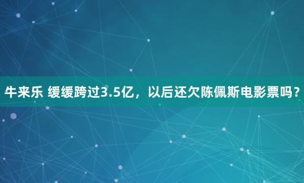 牛来乐 缓缓跨过3.5亿，以后还欠陈佩斯电影票吗？