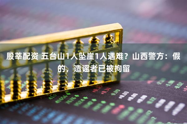 股莘配资 五台山1人坠崖1人遇难？山西警方：假的，造谣者已被拘留