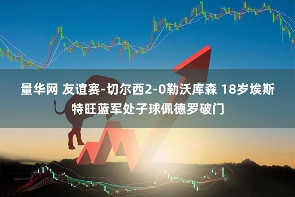 量华网 友谊赛-切尔西2-0勒沃库森 18岁埃斯特旺蓝军处子球佩德罗破门