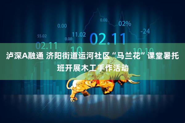 泸深A融通 济阳街道运河社区“马兰花”课堂暑托班开展木工手作活动