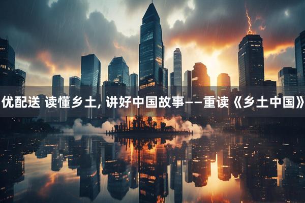 优配送 读懂乡土, 讲好中国故事——重读《乡土中国》