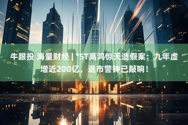 牛跟投 海量财经 | *ST高鸿惊天造假案：九年虚增近200亿，退市警钟已敲响！