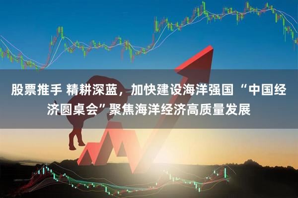 股票推手 精耕深蓝，加快建设海洋强国 “中国经济圆桌会”聚焦海洋经济高质量发展
