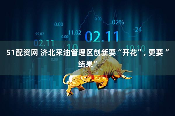 51配资网 济北采油管理区创新要“开花”, 更要“结果”