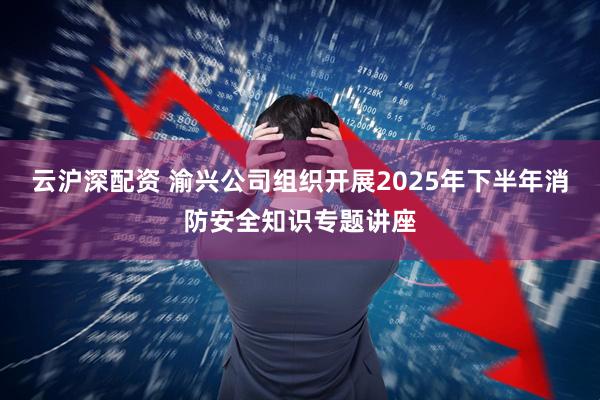 云沪深配资 渝兴公司组织开展2025年下半年消防安全知识专题讲座