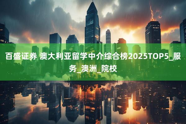 百盛证券 澳大利亚留学中介综合榜2025TOP5_服务_澳洲_院校