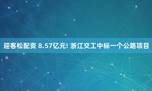 迎客松配资 8.57亿元! 浙江交工中标一个公路项目