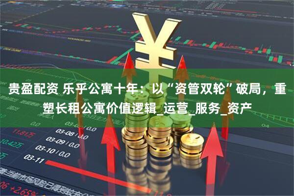 贵盈配资 乐乎公寓十年：以“资管双轮”破局，重塑长租公寓价值逻辑_运营_服务_资产