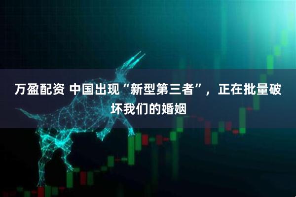 万盈配资 中国出现“新型第三者”，正在批量破坏我们的婚姻