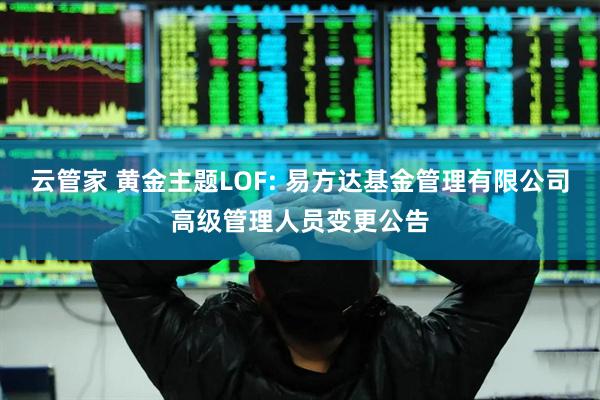 云管家 黄金主题LOF: 易方达基金管理有限公司高级管理人员变更公告
