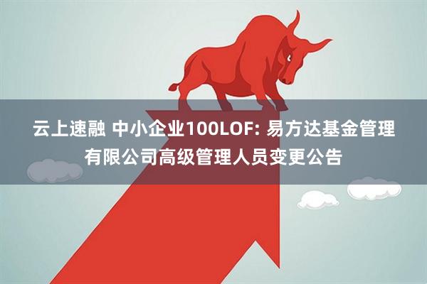 云上速融 中小企业100LOF: 易方达基金管理有限公司高级管理人员变更公告