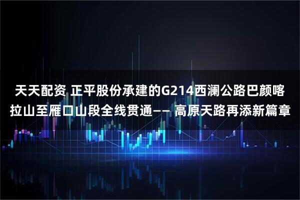 天天配资 正平股份承建的G214西澜公路巴颜喀拉山至雁口山段全线贯通—— 高原天路再添新篇章