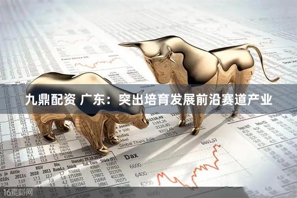 九鼎配资 广东：突出培育发展前沿赛道产业