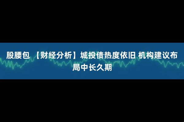 股腰包 【财经分析】城投债热度依旧 机构建议布局中长久期
