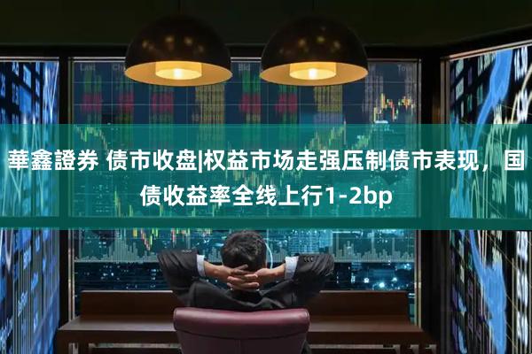 華鑫證券 债市收盘|权益市场走强压制债市表现，国债收益率全线上行1-2bp