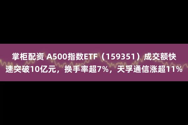 掌柜配资 A500指数ETF（159351）成交额快速突破10亿元，换手率超7%，天孚通信涨超11%