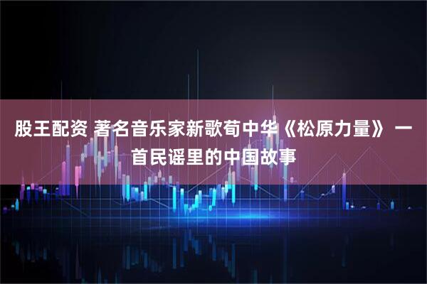 股王配资 著名音乐家新歌荀中华《松原力量》 一首民谣里的中国故事