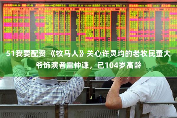 51我要配资 《牧马人》关心许灵均的老牧民董大爷饰演者雷仲谦，已104岁高龄