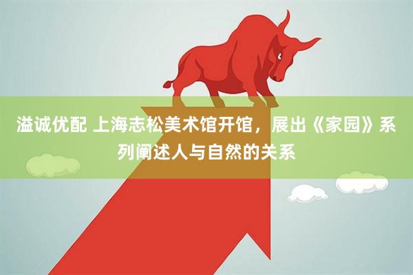 溢诚优配 上海志松美术馆开馆，展出《家园》系列阐述人与自然的关系