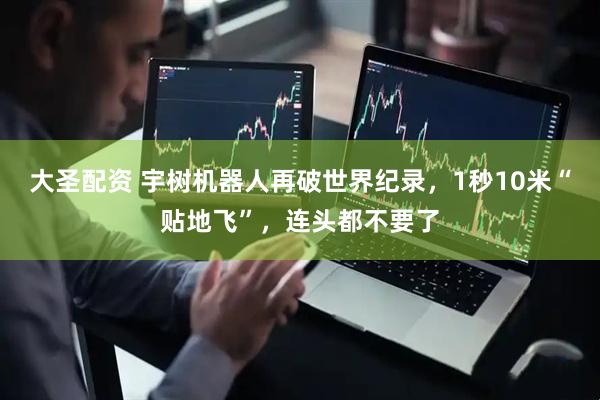 大圣配资 宇树机器人再破世界纪录，1秒10米“贴地飞”，连头都不要了