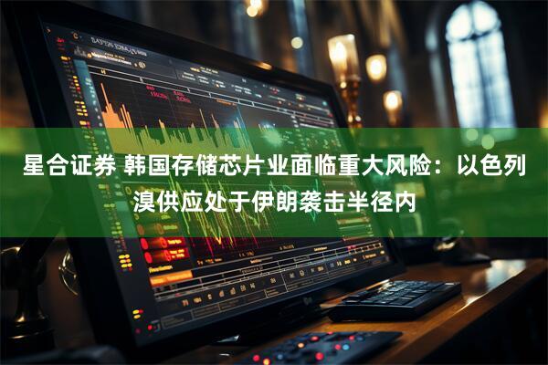 星合证券 韩国存储芯片业面临重大风险：以色列溴供应处于伊朗袭击半径内