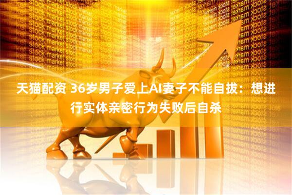 天猫配资 36岁男子爱上AI妻子不能自拔：想进行实体亲密行为失败后自杀
