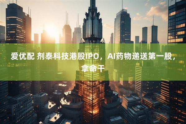 爱优配 剂泰科技港股IPO，AI药物递送第一股，拿命干